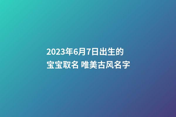 2023年6月7日出生的宝宝取名 唯美古风名字